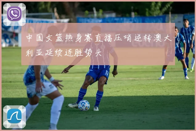 中国女篮热身赛直播压哨逆转澳大利亚延续连胜势头