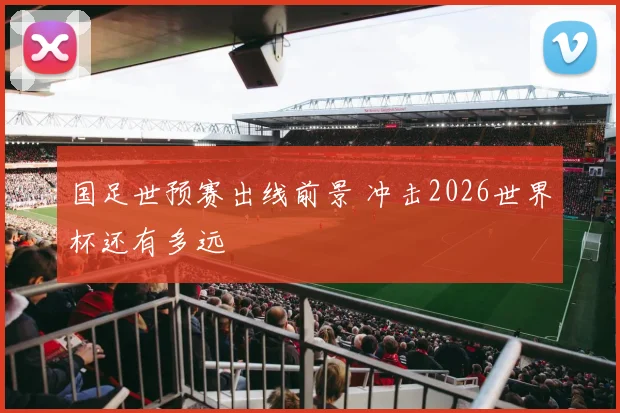 国足世预赛出线前景 冲击2026世界杯还有多远