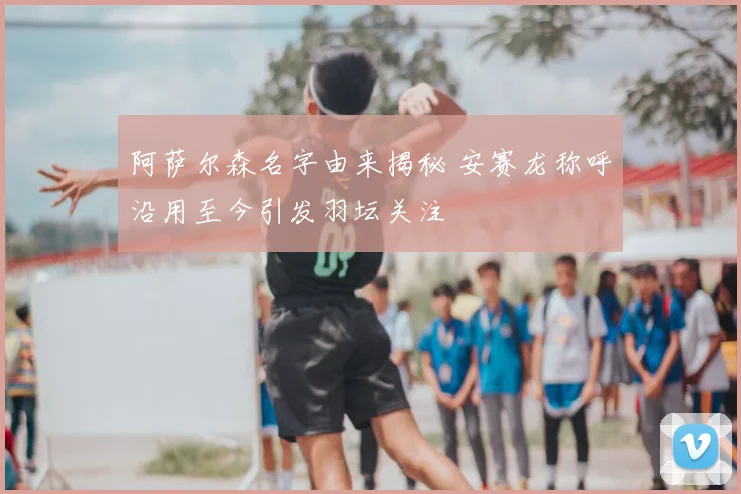 阿萨尔森名字由来揭秘 安赛龙称呼沿用至今引发羽坛关注