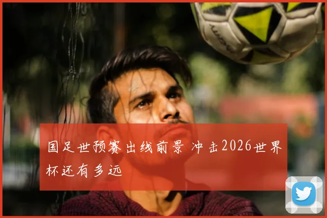 国足世预赛出线前景 冲击2026世界杯还有多远