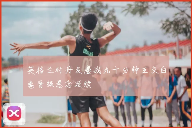 英格兰对丹麦鏖战九十分钟互交白卷晋级悬念延续