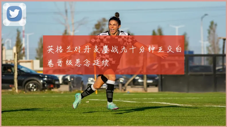 英格兰对丹麦鏖战九十分钟互交白卷晋级悬念延续