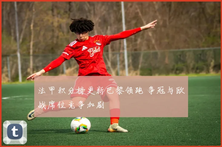法甲积分榜更新巴黎领跑 争冠与欧战席位竞争加剧