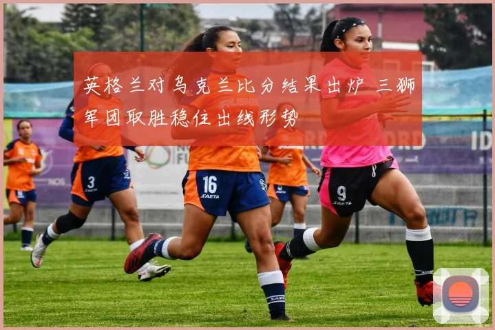 英格兰对乌克兰比分结果出炉 三狮军团取胜稳住出线形势