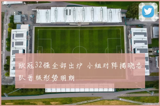欧冠32强全部出炉 小组对阵揭晓各队晋级形势明朗