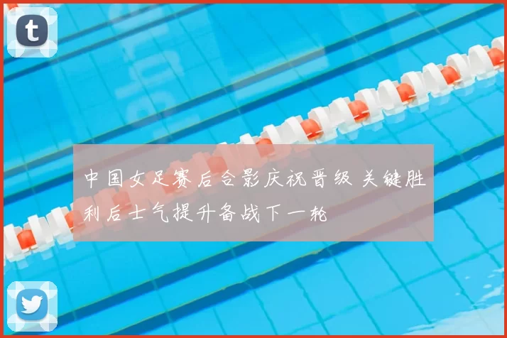 中国女足赛后合影庆祝晋级 关键胜利后士气提升备战下一轮