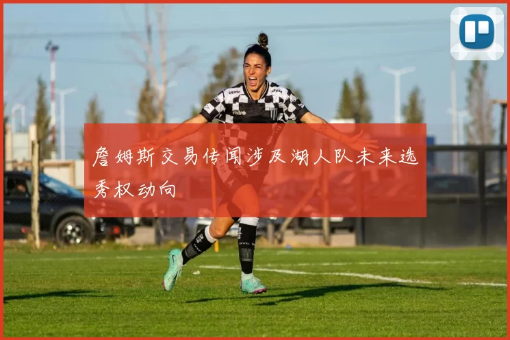 詹姆斯交易传闻涉及湖人队未来选秀权动向