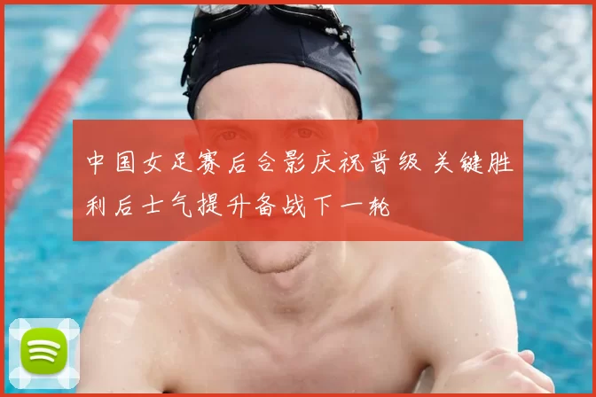 中国女足赛后合影庆祝晋级 关键胜利后士气提升备战下一轮