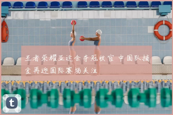 王者荣耀亚运会夺冠收官 中国队摘金再迎国际赛场关注