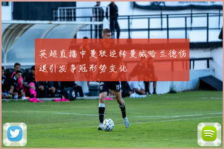 英超直播中曼联逆转曼城哈兰德伤退引发争冠形势变化