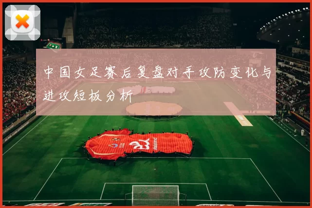 中国女足赛后复盘对手攻防变化与进攻短板分析
