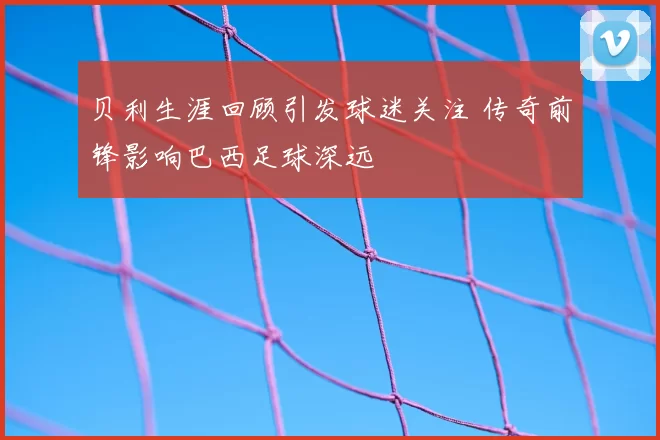 贝利生涯回顾引发球迷关注 传奇前锋影响巴西足球深远