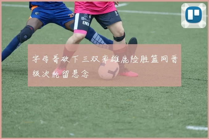 字母哥砍下三双率雄鹿险胜篮网晋级次轮留悬念