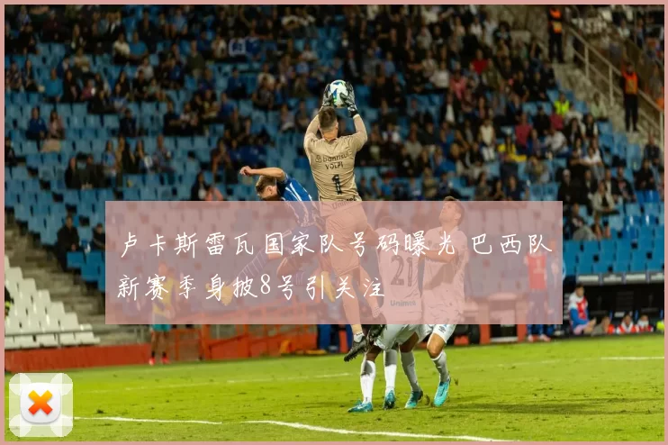 卢卡斯雷瓦国家队号码曝光 巴西队新赛季身披8号引关注