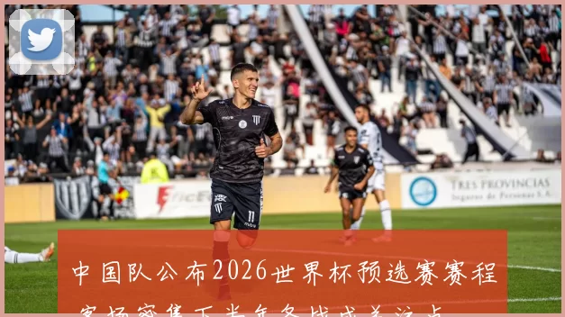 中国队公布2026世界杯预选赛赛程 客场密集下半年备战成关注点