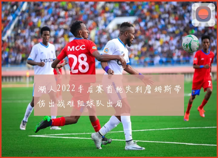 湖人2022季后赛首轮失利詹姆斯带伤出战难阻球队出局