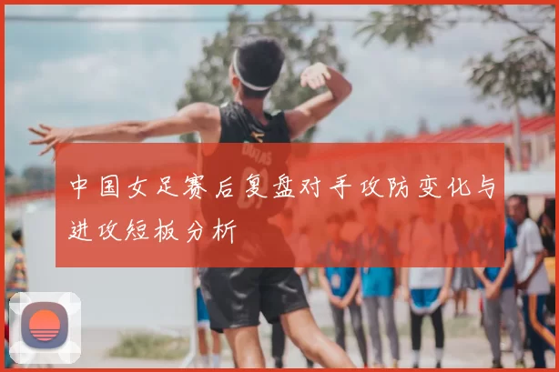中国女足赛后复盘对手攻防变化与进攻短板分析