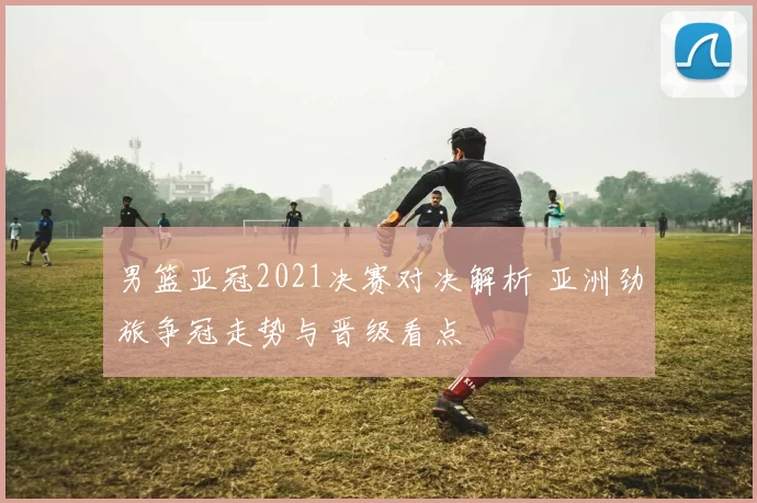 男篮亚冠2021决赛对决解析 亚洲劲旅争冠走势与晋级看点