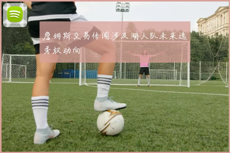 詹姆斯交易传闻涉及湖人队未来选秀权动向