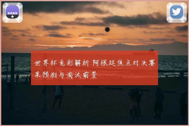 世界杯竞彩解析 阿根廷焦点对决赛果预测与淘汰前景