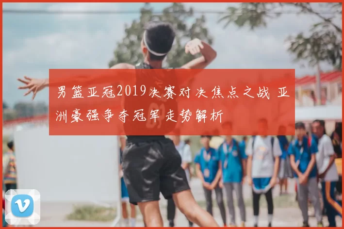 男篮亚冠2019决赛对决焦点之战 亚洲豪强争夺冠军走势解析