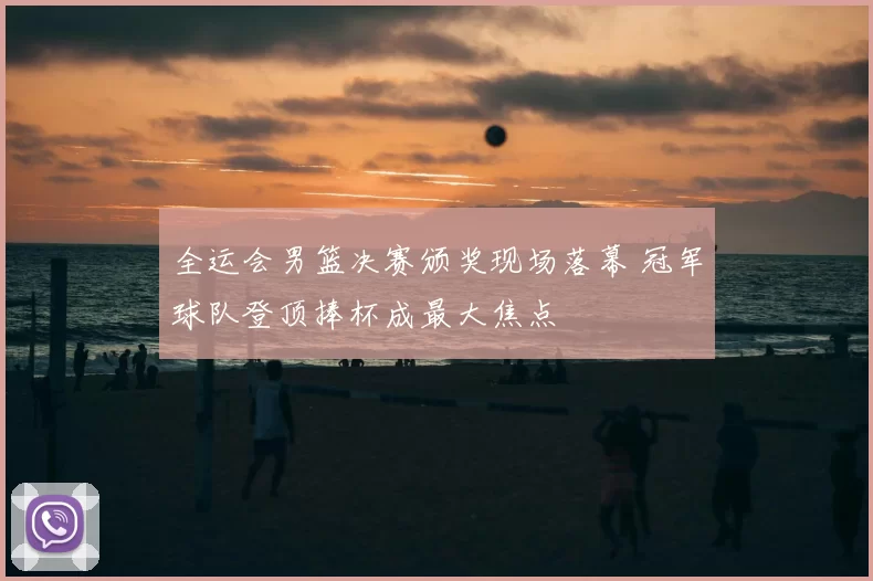 全运会男篮决赛颁奖现场落幕 冠军球队登顶捧杯成最大焦点