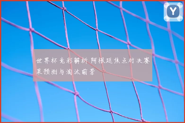 世界杯竞彩解析 阿根廷焦点对决赛果预测与淘汰前景