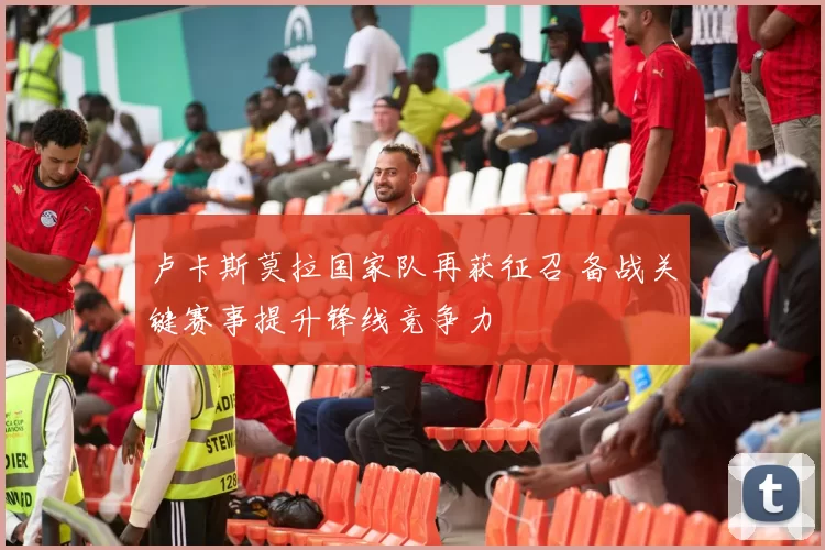 卢卡斯莫拉国家队再获征召 备战关键赛事提升锋线竞争力