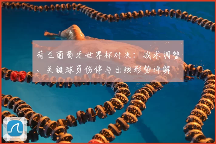 荷兰葡萄牙世界杯对决：战术调整、关键球员伤停与出线形势详解