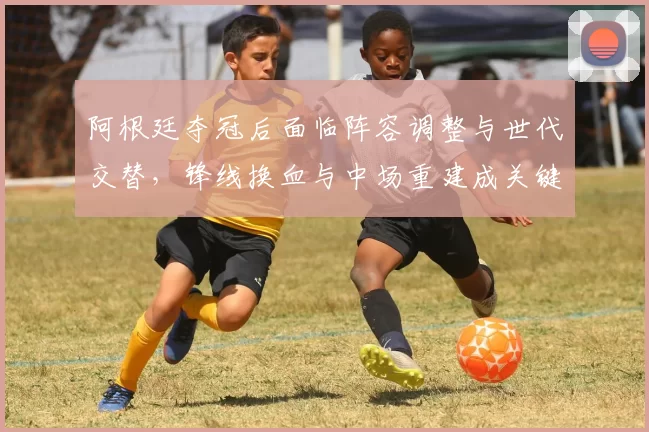 阿根廷夺冠后面临阵容调整与世代交替，锋线换血与中场重建成关键看点