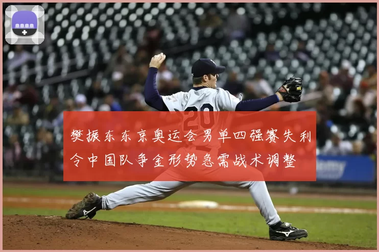 樊振东东京奥运会男单四强赛失利令中国队争金形势急需战术调整