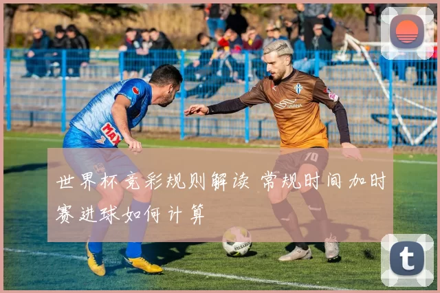 世界杯竞彩规则解读 常规时间加时赛进球如何计算