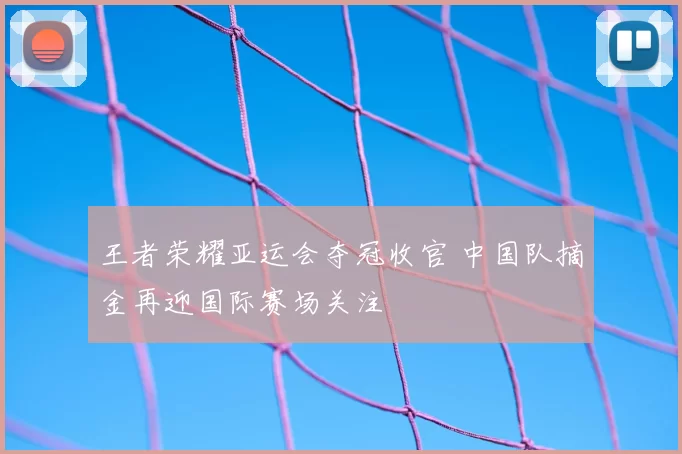 王者荣耀亚运会夺冠收官 中国队摘金再迎国际赛场关注