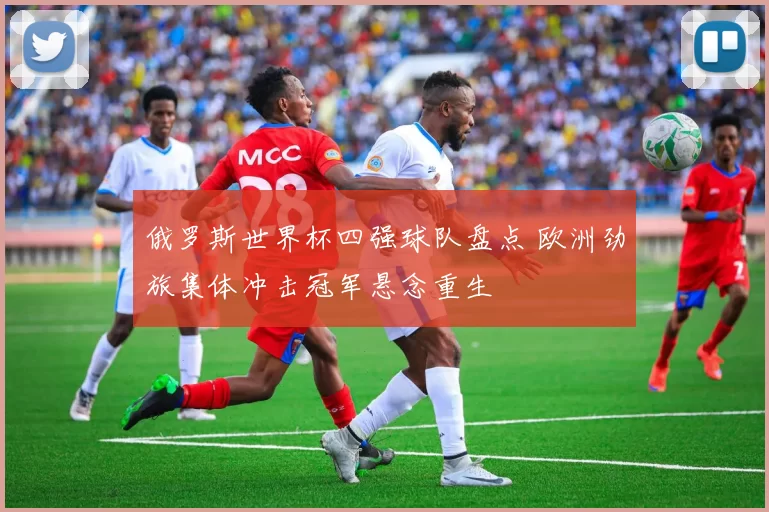 俄罗斯世界杯四强球队盘点 欧洲劲旅集体冲击冠军悬念重生