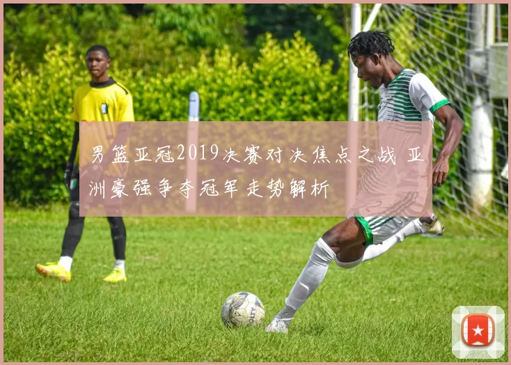 男篮亚冠2019决赛对决焦点之战 亚洲豪强争夺冠军走势解析