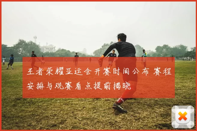 王者荣耀亚运会开赛时间公布 赛程安排与观赛看点提前揭晓