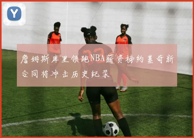 詹姆斯库里领跑NBA薪资榜约基奇新合同将冲击历史纪录