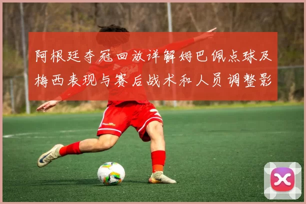 阿根廷夺冠回放详解姆巴佩点球及梅西表现与赛后战术和人员调整影响