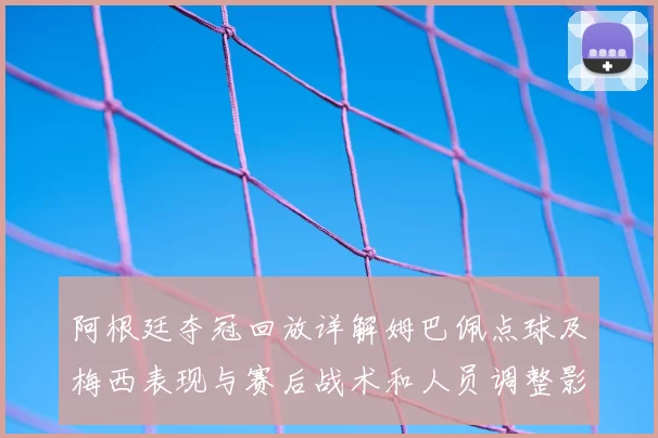 阿根廷夺冠回放详解姆巴佩点球及梅西表现与赛后战术和人员调整影响