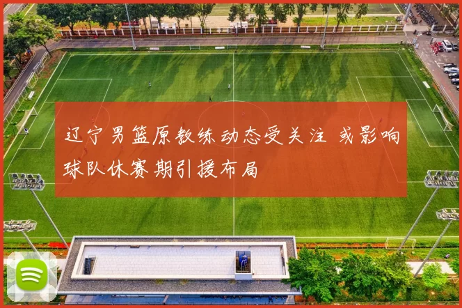 辽宁男篮原教练动态受关注 或影响球队休赛期引援布局