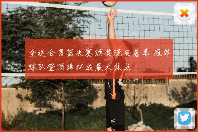 全运会男篮决赛颁奖现场落幕 冠军球队登顶捧杯成最大焦点