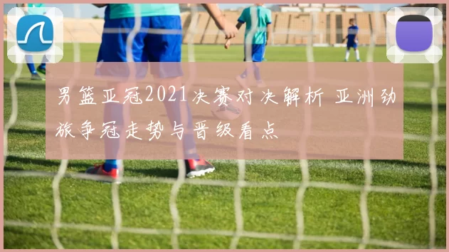 男篮亚冠2021决赛对决解析 亚洲劲旅争冠走势与晋级看点