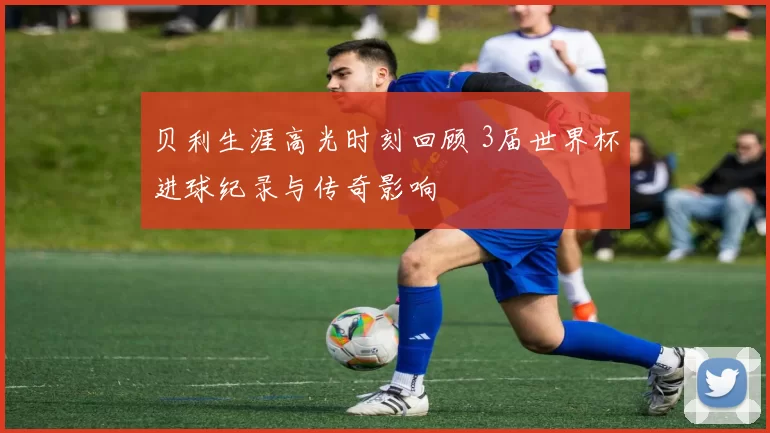 贝利生涯高光时刻回顾 3届世界杯进球纪录与传奇影响